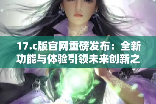17.c版官网重磅发布：全新功能与体验引领未来创新之路