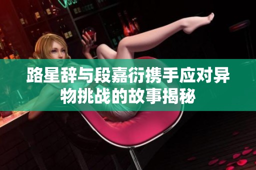 路星辞与段嘉衍携手应对异物挑战的故事揭秘