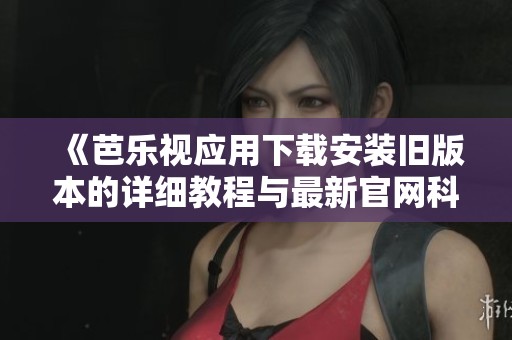《芭乐视应用下载安装旧版本的详细教程与最新官网科普》