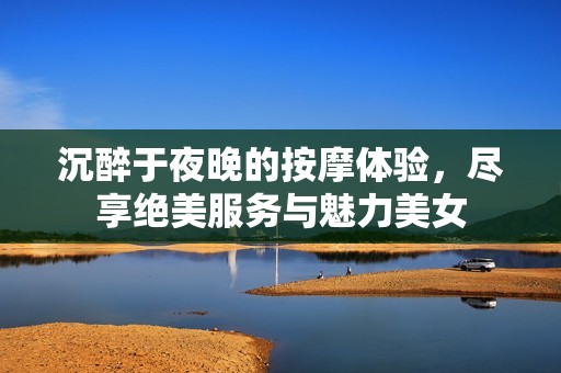沉醉于夜晚的按摩体验，尽享绝美服务与魅力美女