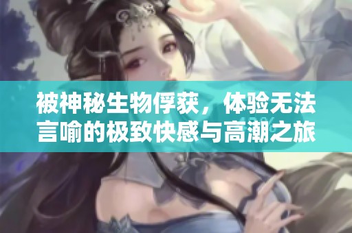 被神秘生物俘获，体验无法言喻的极致快感与高潮之旅