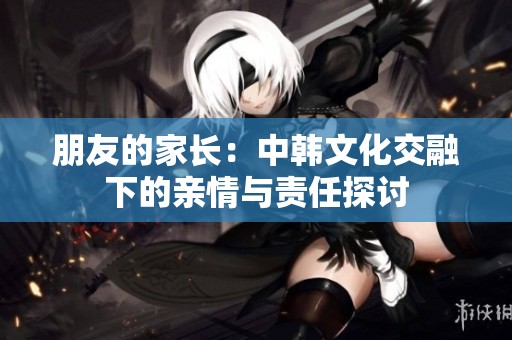朋友的家长：中韩文化交融下的亲情与责任探讨