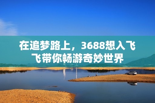 在追梦路上，3688想入飞飞带你畅游奇妙世界