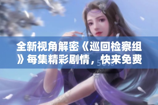 全新视角解密《巡回检察组》每集精彩剧情，快来免费看吧！