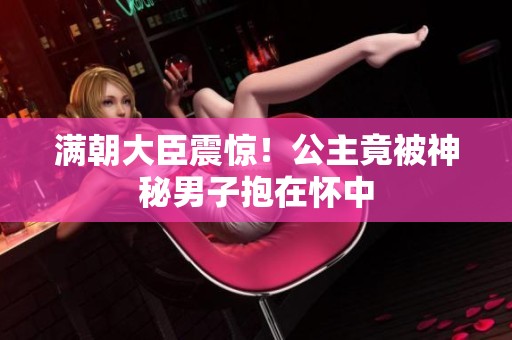 满朝大臣震惊！公主竟被神秘男子抱在怀中