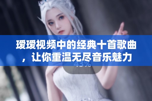 瑷瑷视频中的经典十首歌曲，让你重温无尽音乐魅力