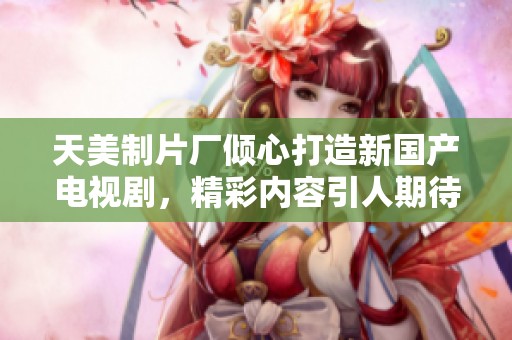 天美制片厂倾心打造新国产电视剧，精彩内容引人期待