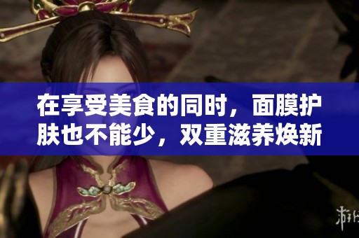 在享受美食的同时，面膜护肤也不能少，双重滋养焕新肌肤