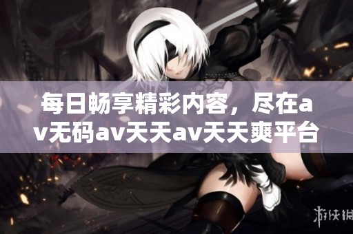 每日畅享精彩内容，尽在av无码av天天av天天爽平台