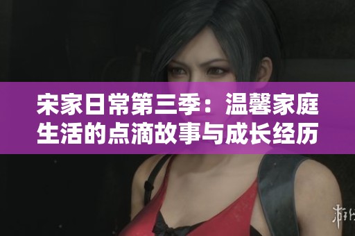 宋家日常第三季：温馨家庭生活的点滴故事与成长经历