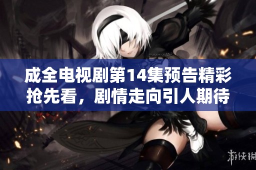 成全电视剧第14集预告精彩抢先看，剧情走向引人期待
