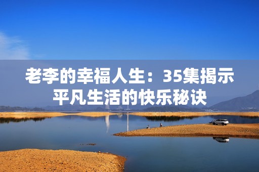 老李的幸福人生：35集揭示平凡生活的快乐秘诀