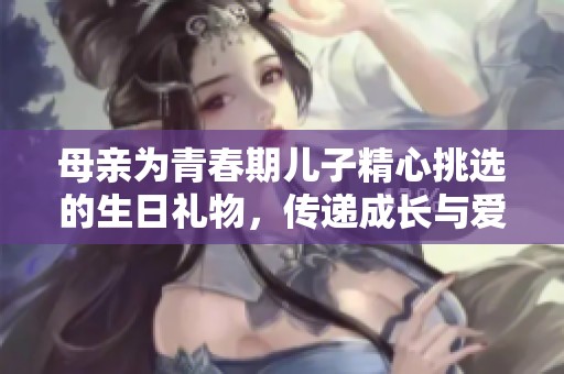 母亲为青春期儿子精心挑选的生日礼物，传递成长与爱的心意