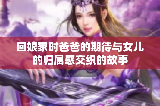 回娘家时爸爸的期待与女儿的归属感交织的故事
