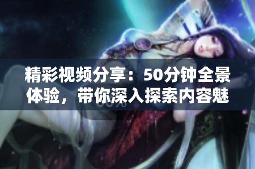 精彩视频分享：50分钟全景体验，带你深入探索内容魅力