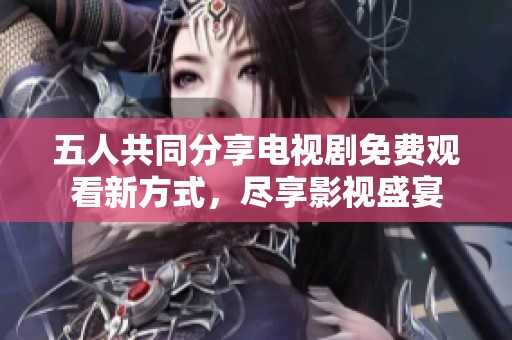 五人共同分享电视剧免费观看新方式，尽享影视盛宴
