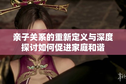 亲子关系的重新定义与深度探讨如何促进家庭和谐