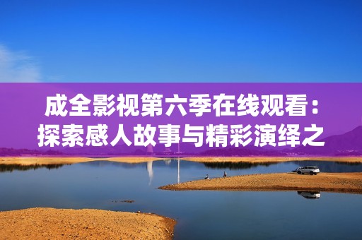 成全影视第六季在线观看：探索感人故事与精彩演绎之旅
