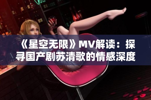 《星空无限》MV解读：探寻国产剧苏清歌的情感深度与魅力