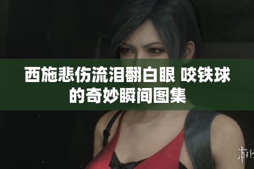 西施悲伤流泪翻白眼 咬铁球的奇妙瞬间图集
