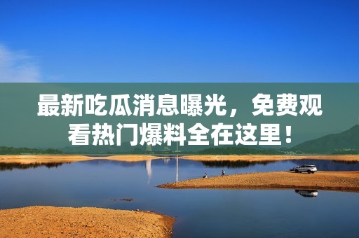 最新吃瓜消息曝光，免费观看热门爆料全在这里！
