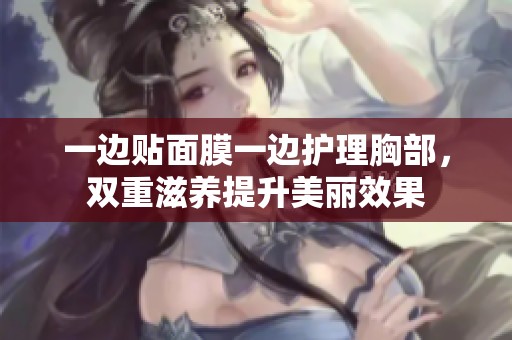 一边贴面膜一边护理胸部，双重滋养提升美丽效果
