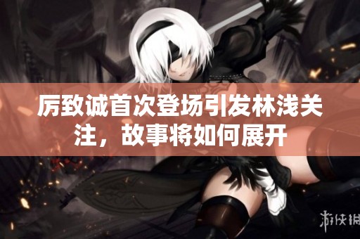 厉致诚首次登场引发林浅关注，故事将如何展开