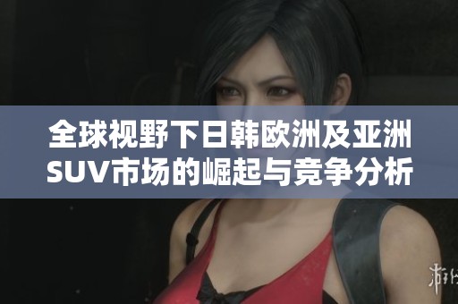全球视野下日韩欧洲及亚洲SUV市场的崛起与竞争分析