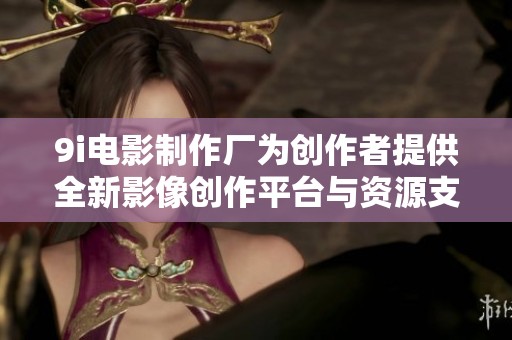 9i电影制作厂为创作者提供全新影像创作平台与资源支持