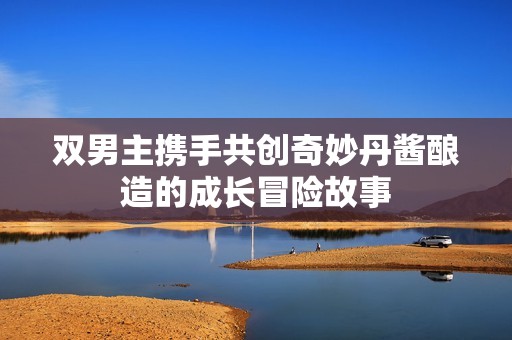 双男主携手共创奇妙丹酱酿造的成长冒险故事