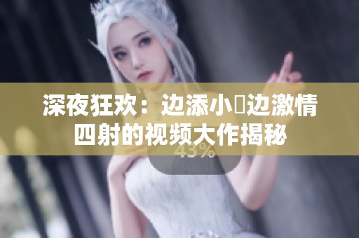 深夜狂欢：边添小泬边激情四射的视频大作揭秘