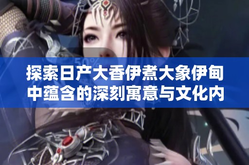 探索日产大香伊煮大象伊甸中蕴含的深刻寓意与文化内涵