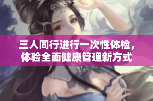 三人同行进行一次性体检，体验全面健康管理新方式