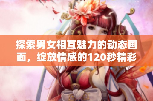 探索男女相互魅力的动态画面，绽放情感的120秒精彩瞬间