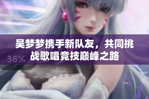 吴梦梦携手新队友，共同挑战歌唱竞技巅峰之路