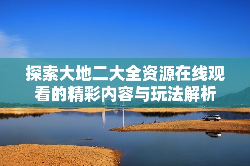 探索大地二大全资源在线观看的精彩内容与玩法解析
