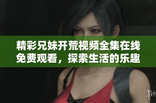 精彩兄妹开荒视频全集在线免费观看，探索生活的乐趣与挑战