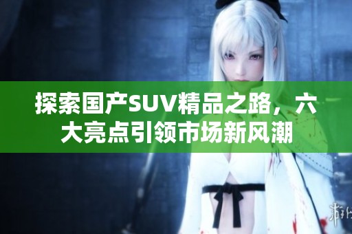探索国产SUV精品之路，六大亮点引领市场新风潮