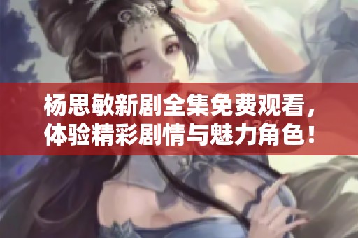 杨思敏新剧全集免费观看，体验精彩剧情与魅力角色！