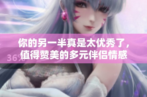 你的另一半真是太优秀了，值得赞美的多元伴侣情感