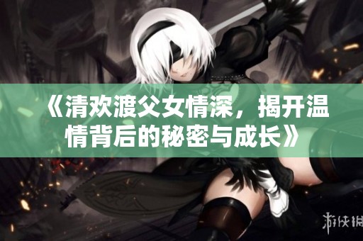 《清欢渡父女情深，揭开温情背后的秘密与成长》