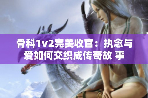 骨科1v2完美收官：执念与爱如何交织成传奇故 事