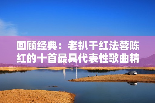 回顾经典：老扒干红法蓉陈红的十首最具代表性歌曲精选