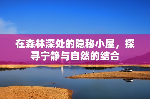 在森林深处的隐秘小屋，探寻宁静与自然的结合