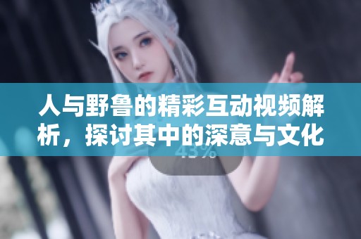 人与野鲁的精彩互动视频解析，探讨其中的深意与文化影响