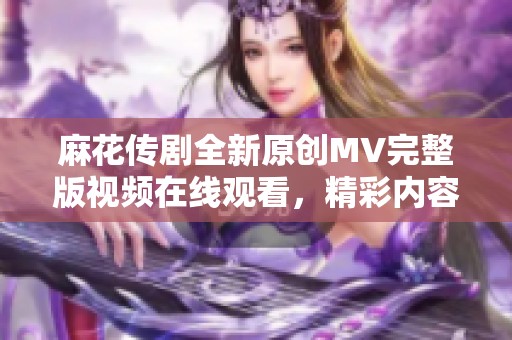 麻花传剧全新原创MV完整版视频在线观看，精彩内容不容错过