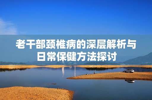 老干部颈椎病的深层解析与日常保健方法探讨