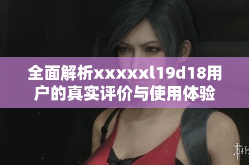 全面解析xxxxxl19d18用户的真实评价与使用体验