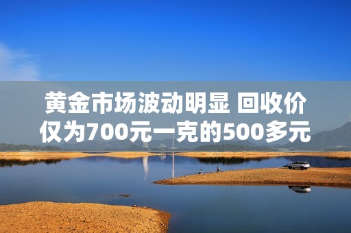 黄金市场波动明显 回收价仅为700元一克的500多元