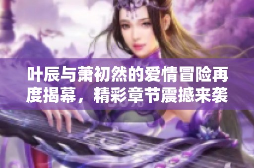 叶辰与萧初然的爱情冒险再度揭幕，精彩章节震撼来袭